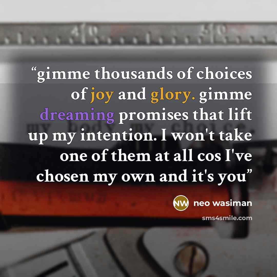 “gimme thousands of choices of joy and glory. gimme dreaming promises that lift up my intention. I won't take one of them at all cos I've chosen my own and it's you” quote by neo wasiman