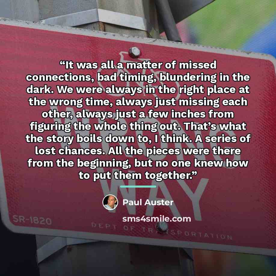 “It was all a matter of missed connections, bad timing, blundering in the dark. We were always in the right place at the wrong time, always just missing each other, always just a few inches from figuring the whole thing out. That’s what the story boils down to, I think. A series of lost chances…” quote by Paul Auster