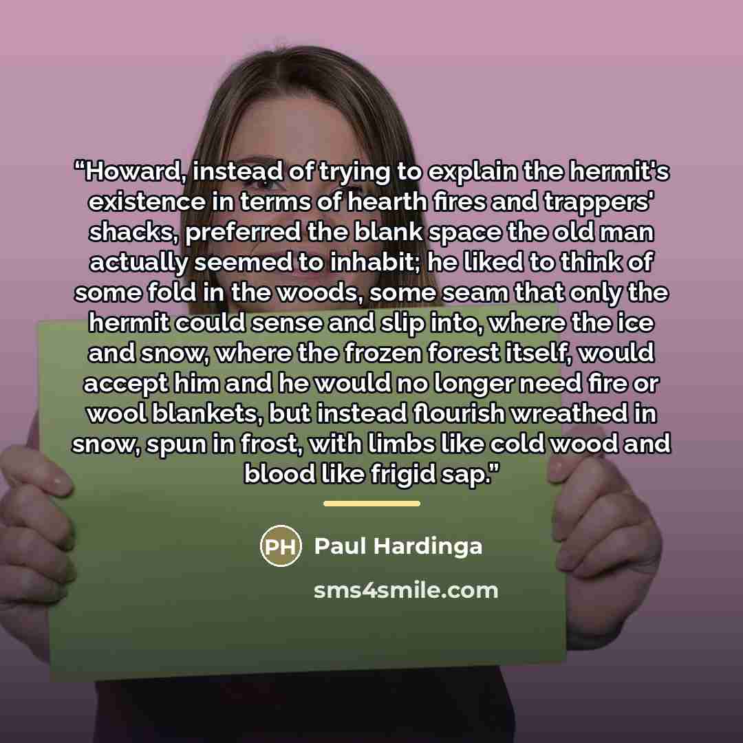 “Howard, instead of trying to explain the hermit's existence in terms of hearth fires and trappers' shacks, preferred the blank space the old man actually seemed to inhabit; he liked to think of some fold in the woods, some seam that only the hermit could sense and slip into, where the ice and…” quote by Paul Hardinga