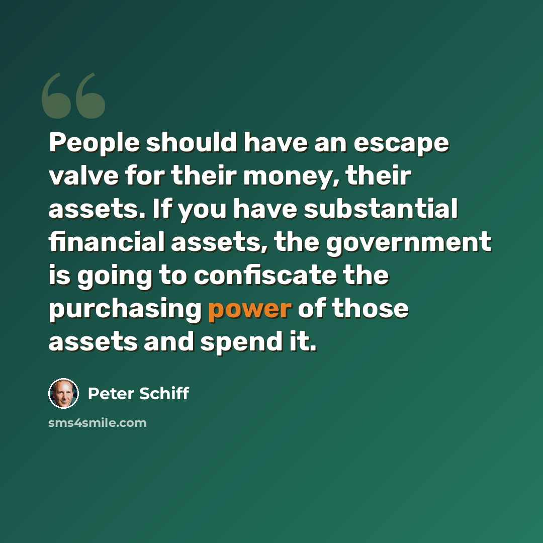 “People should have an escape valve for their money, their assets. If you have substantial financial assets, the government is going to confiscate the purchasing power of those assets and spend it.” quote by Peter Schiff