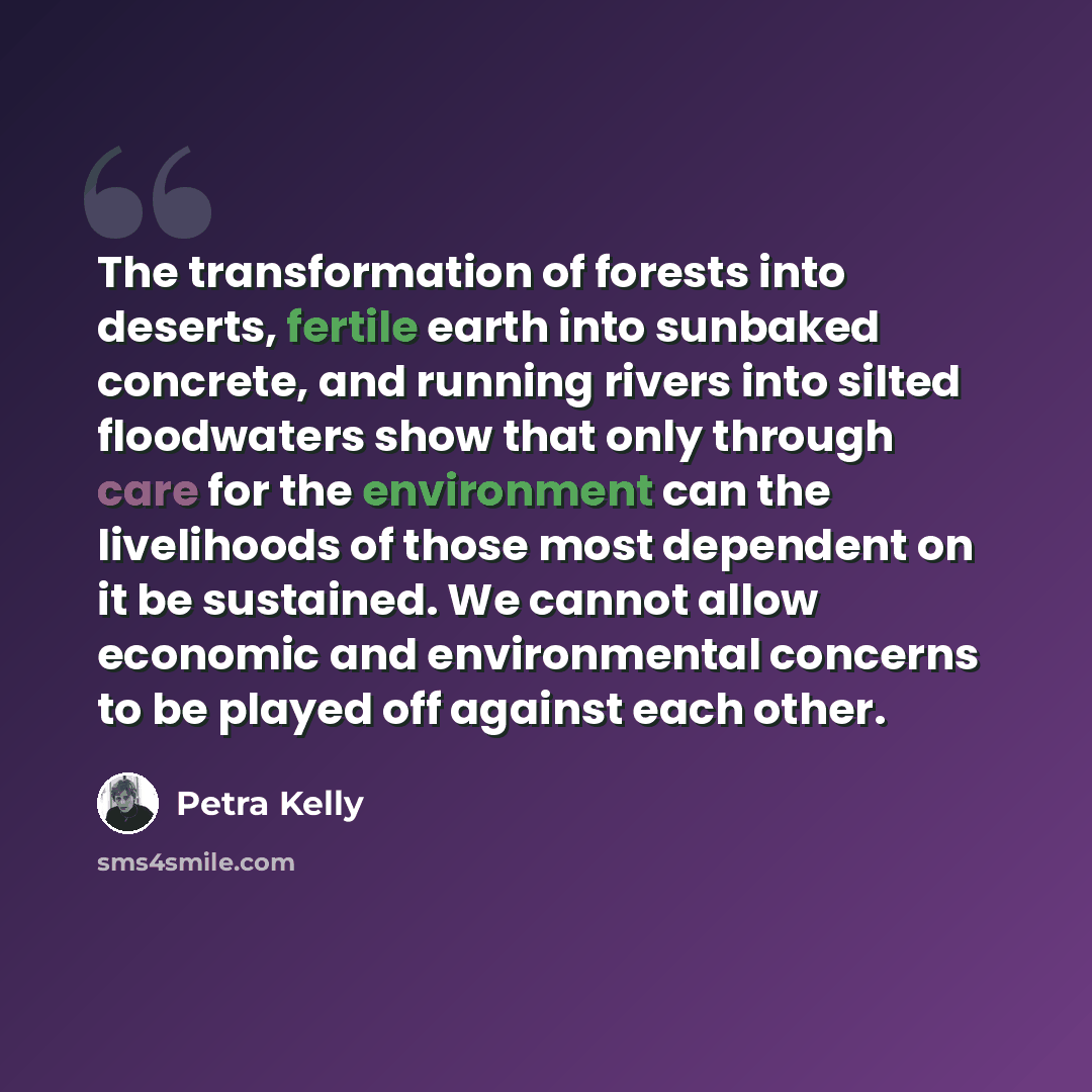 “The transformation of forests into deserts, fertile earth into sunbaked concrete, and running rivers into silted floodwaters show that only through care for the environment can the livelihoods of those most dependent on it be sustained. We cannot allow economic and environmental concerns to be…” quote by Petra Kelly