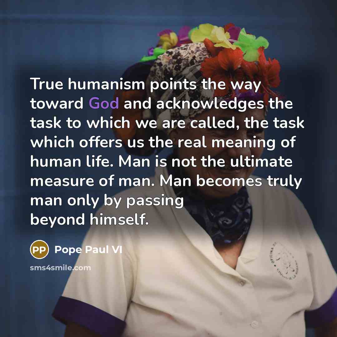 “True humanism points the way toward God and acknowledges the task to which we are called, the task which offers us the real meaning of human life. Man is not the ultimate measure of man. Man becomes truly man only by passing beyond himself.” quote by Pope Paul VI