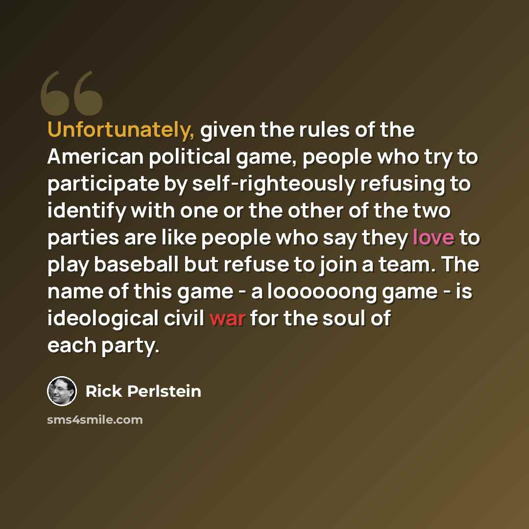 “Unfortunately, given the rules of the American political game, people who try to participate by self-righteously refusing to identify with one or the other of the two parties are like people who say they love to play baseball but refuse to join a team. The name of this game - a loooooong game - is…” quote by Rick Perlstein