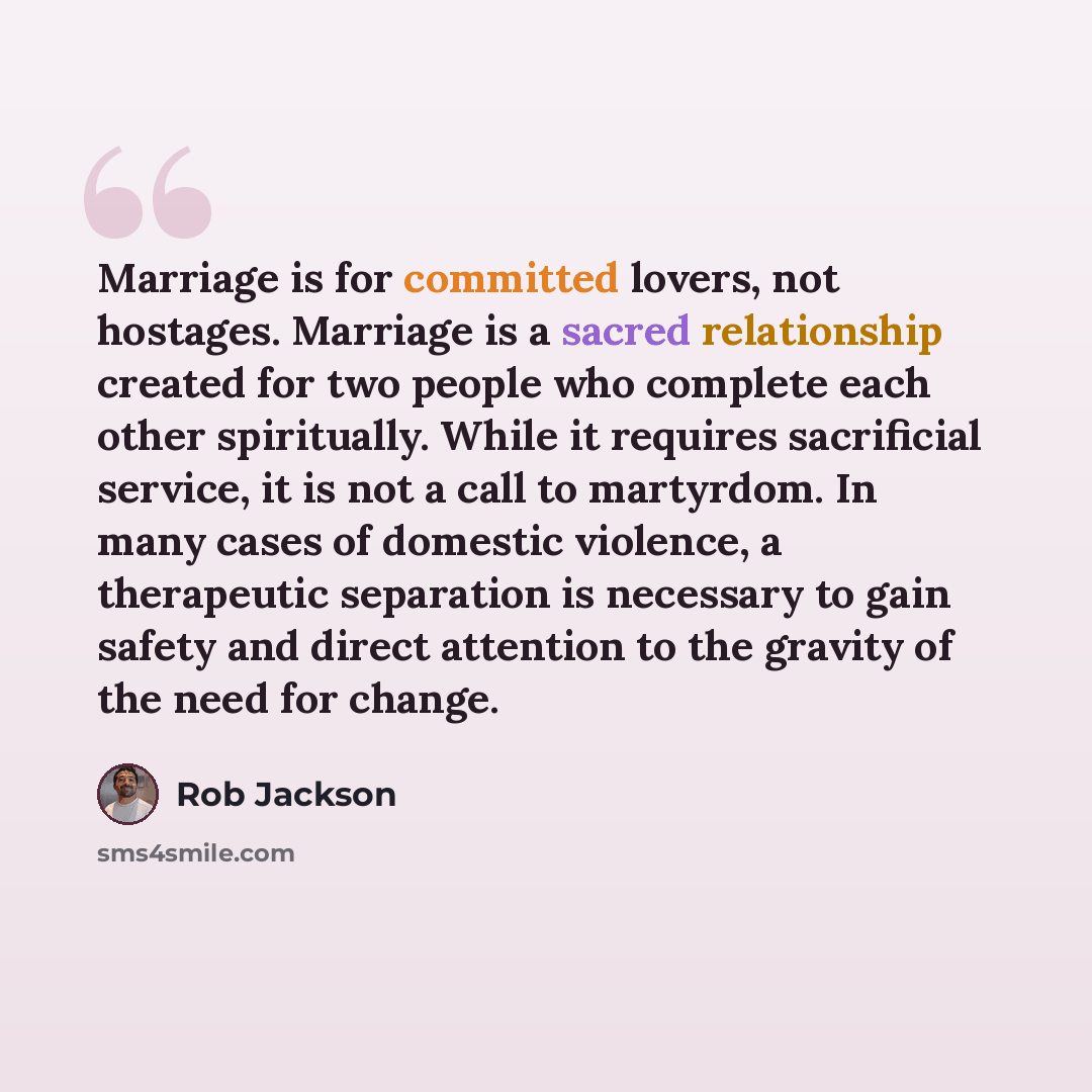 “Marriage is for committed lovers, not hostages. Marriage is a sacred relationship created for two people who complete each other spiritually. While it requires sacrificial service, it is not a call to martyrdom. In many cases of domestic violence, a therapeutic separation is necessary to gain…” quote by Rob Jackson