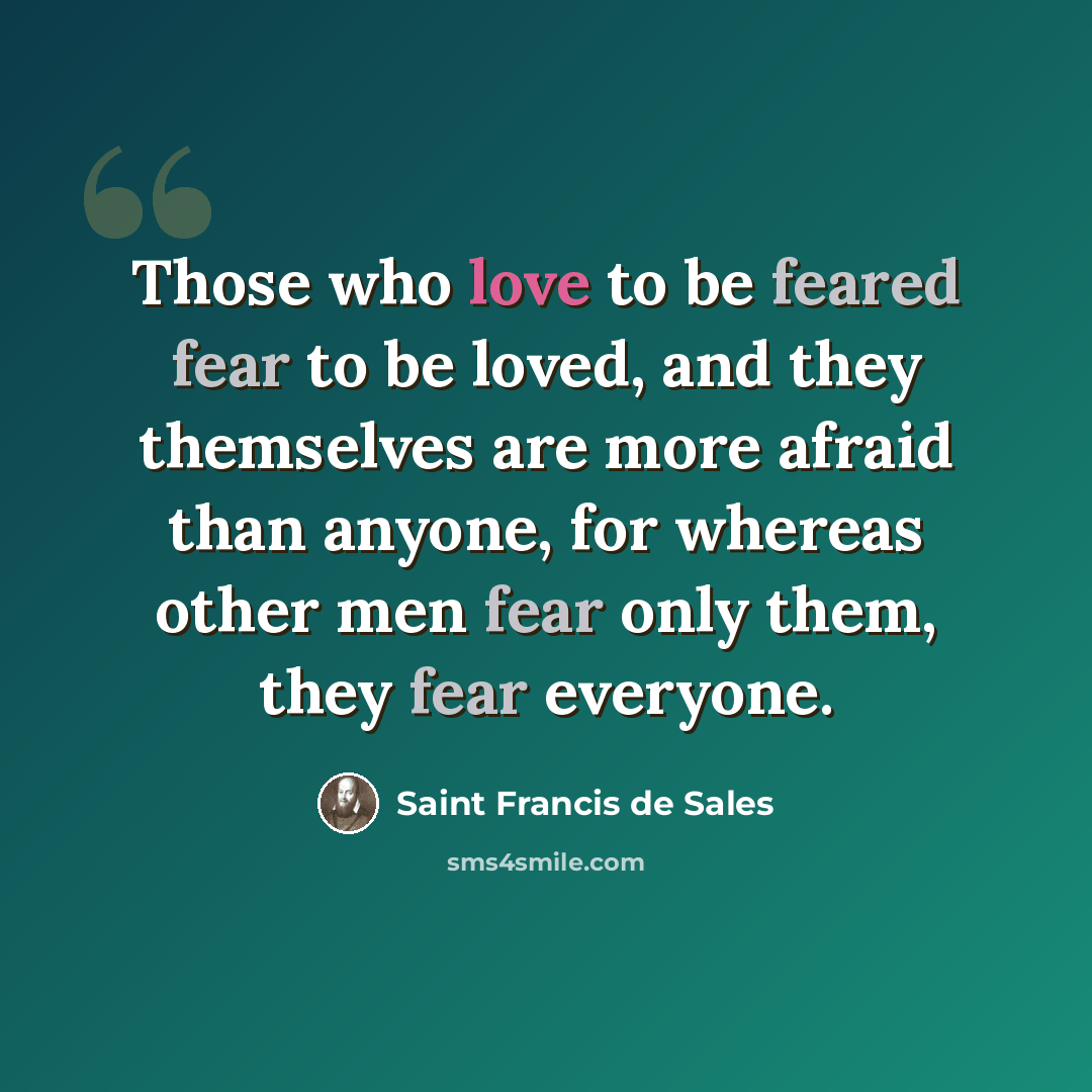 “Those who love to be feared fear to be loved, and they themselves are more afraid than anyone, for whereas other men fear only them, they fear everyone.” quote by Saint Francis de Sales