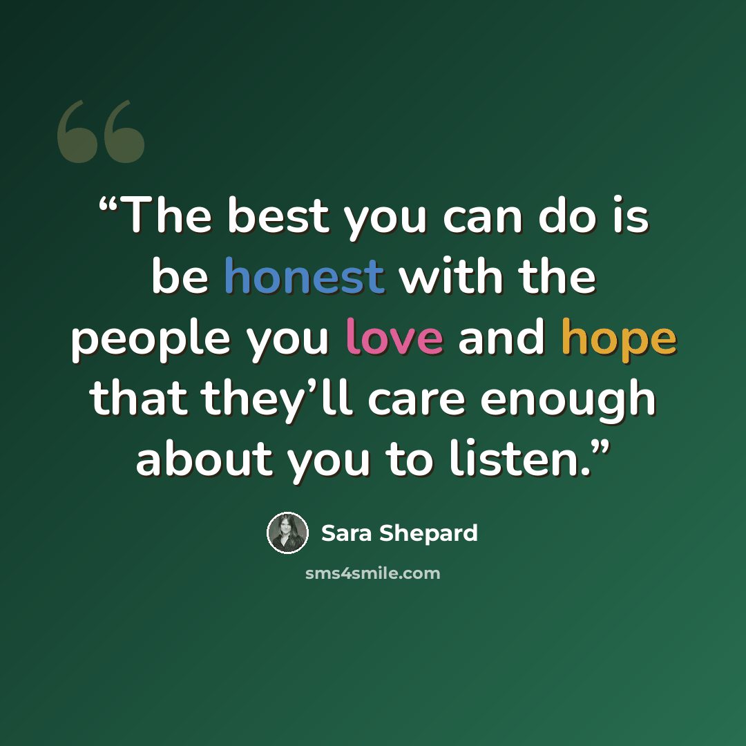“The best you can do is be honest with the people you love and hope that they’ll care enough about you to listen.” quote by Sara Shepard