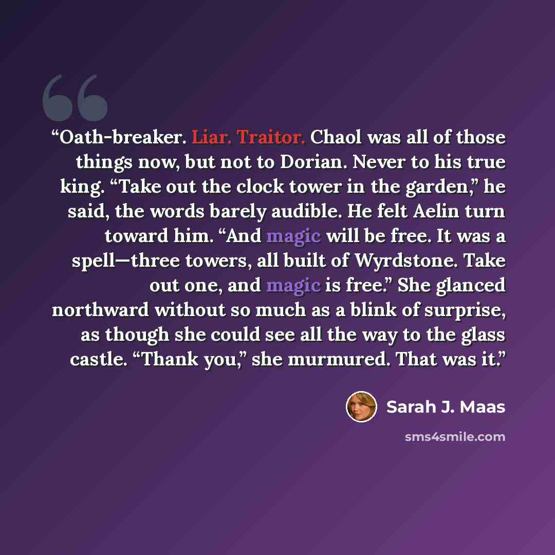 “Oath-breaker. Liar. Traitor. Chaol was all of those things now, but not to Dorian. Never to his true king. “Take out the clock tower in the garden,” he said, the words barely audible. He felt Aelin turn toward him. “And magic will be free. It was a spell—three towers, all built of Wyrdstone. Take…” quote by Sarah J. Maas