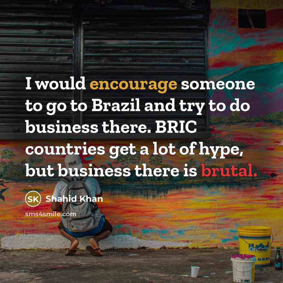 “I would encourage someone to go to Brazil and try to do business there. BRIC countries get a lot of hype, but business there is brutal.” quote by Shahid Khan