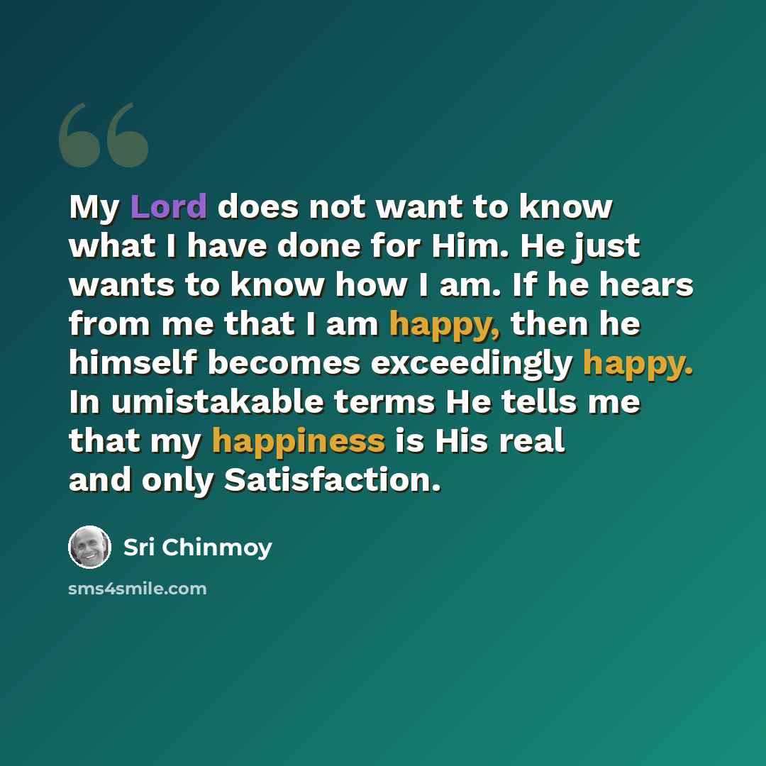 “My Lord does not want to know what I have done for Him. He just wants to know how I am. If he hears from me that I am happy, then he himself becomes exceedingly happy. In umistakable terms He tells me that my happiness is His real and only Satisfaction.” quote by Sri Chinmoy