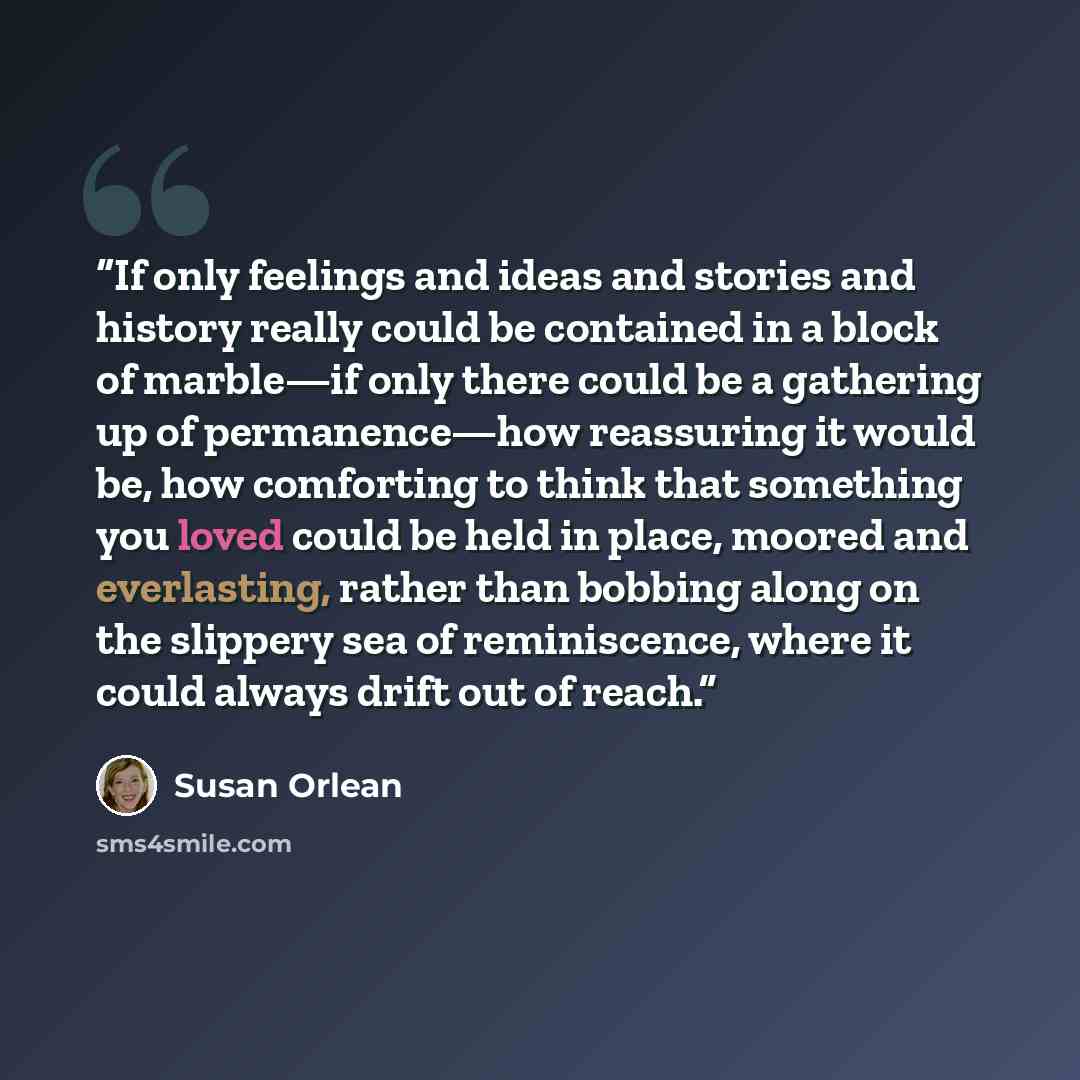 “If only feelings and ideas and stories and history really could be contained in a block of marble—if only there could be a gathering up of permanence—how reassuring it would be, how comforting to think that something you loved could be held in place, moored and everlasting, rather than bobbing…” quote by Susan Orlean