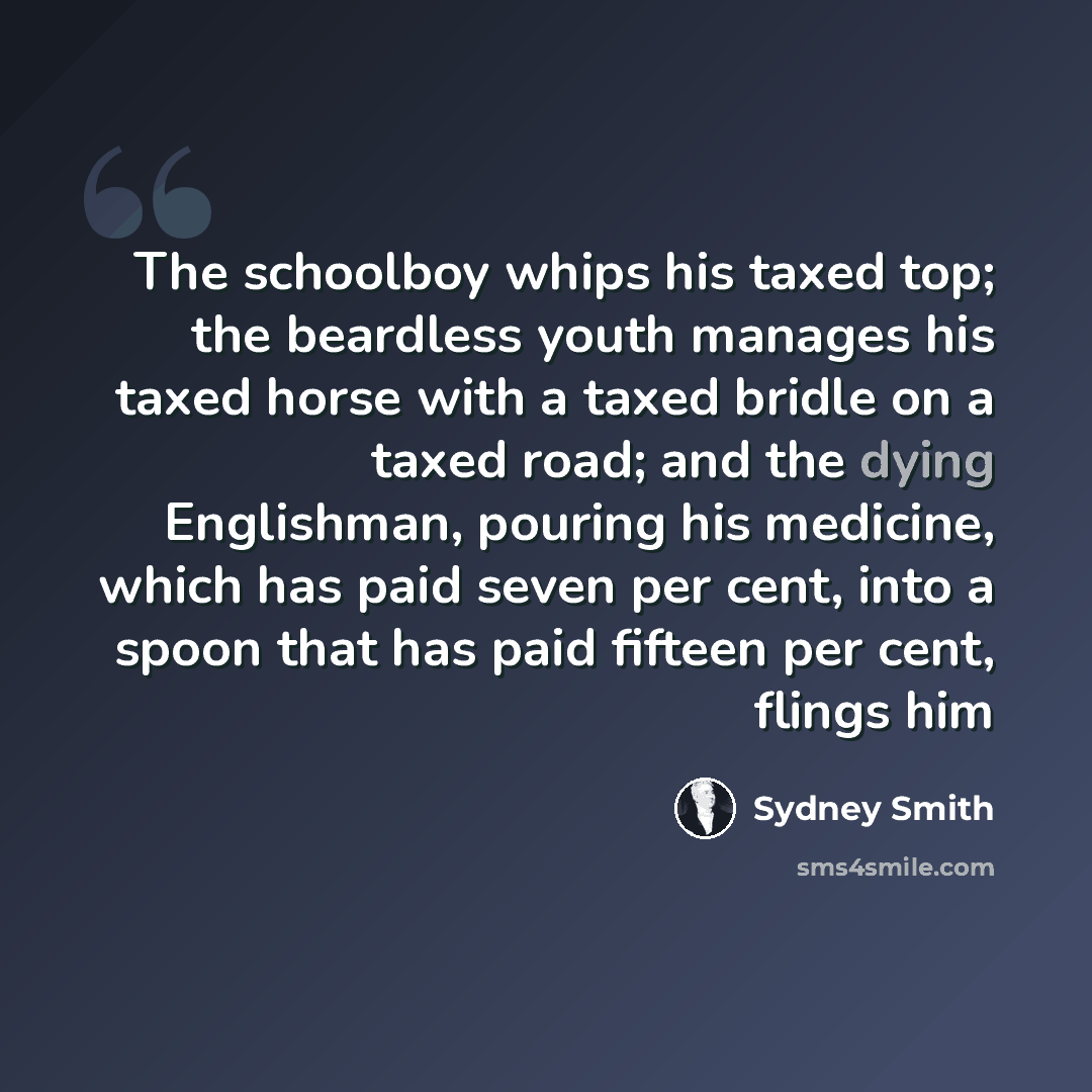 “The schoolboy whips his taxed top; the beardless youth manages his taxed horse with a taxed bridle on a taxed road; and the dying Englishman, pouring his medicine, which has paid seven per cent, into a spoon that has paid fifteen per cent, flings him” quote by Sydney Smith