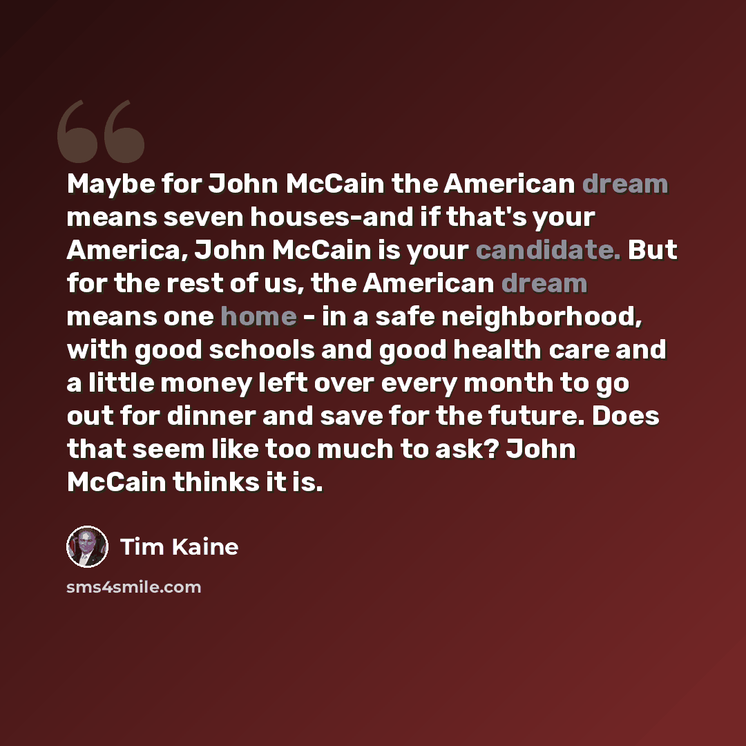 “Maybe for John McCain the American dream means seven houses-and if that's your America, John McCain is your candidate. But for the rest of us, the American dream means one home - in a safe neighborhood, with good schools and good health care and a little money left over every month to go out for…” quote by Tim Kaine
