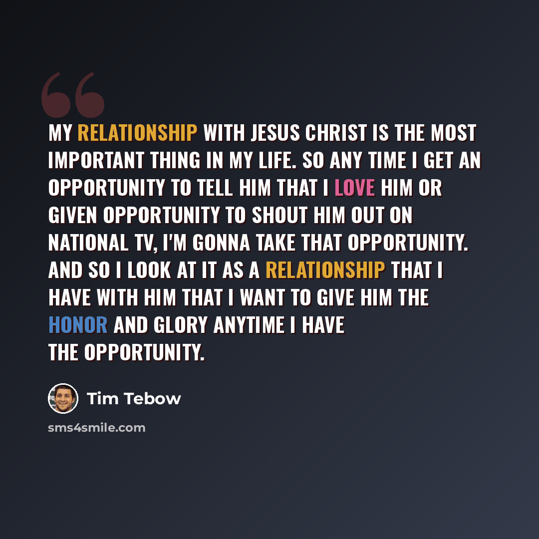 “My relationship with Jesus Christ is the most important thing in my life. So any time I get an opportunity to tell Him that I love Him or given opportunity to shout Him out on national TV, I'm gonna take that opportunity. And so I look at it as a relationship that I have with Him that I want to…” quote by Tim Tebow
