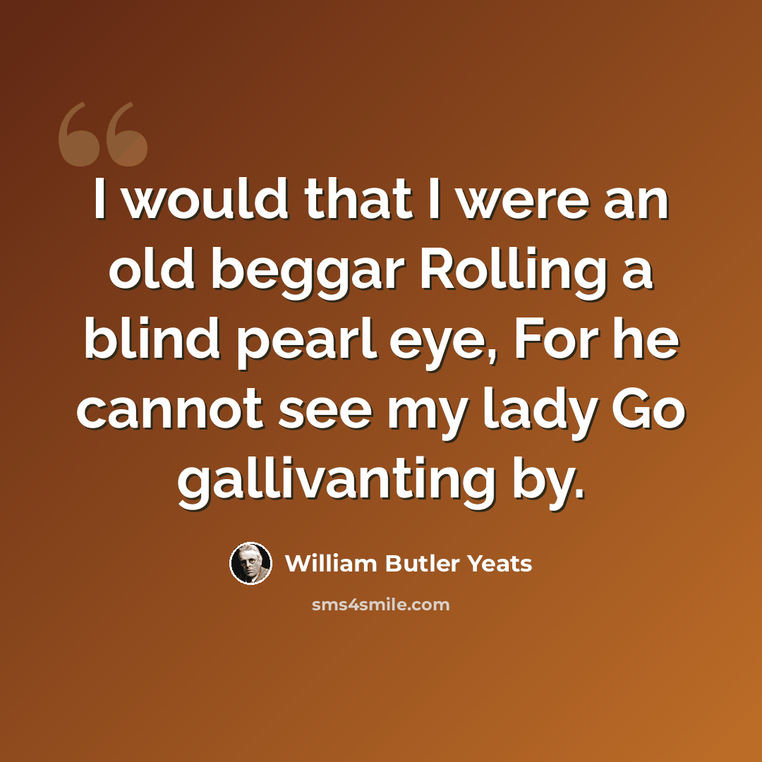 “I would that I were an old beggar Rolling a blind pearl eye, For he cannot see my lady Go gallivanting by.” quote by William Butler Yeats