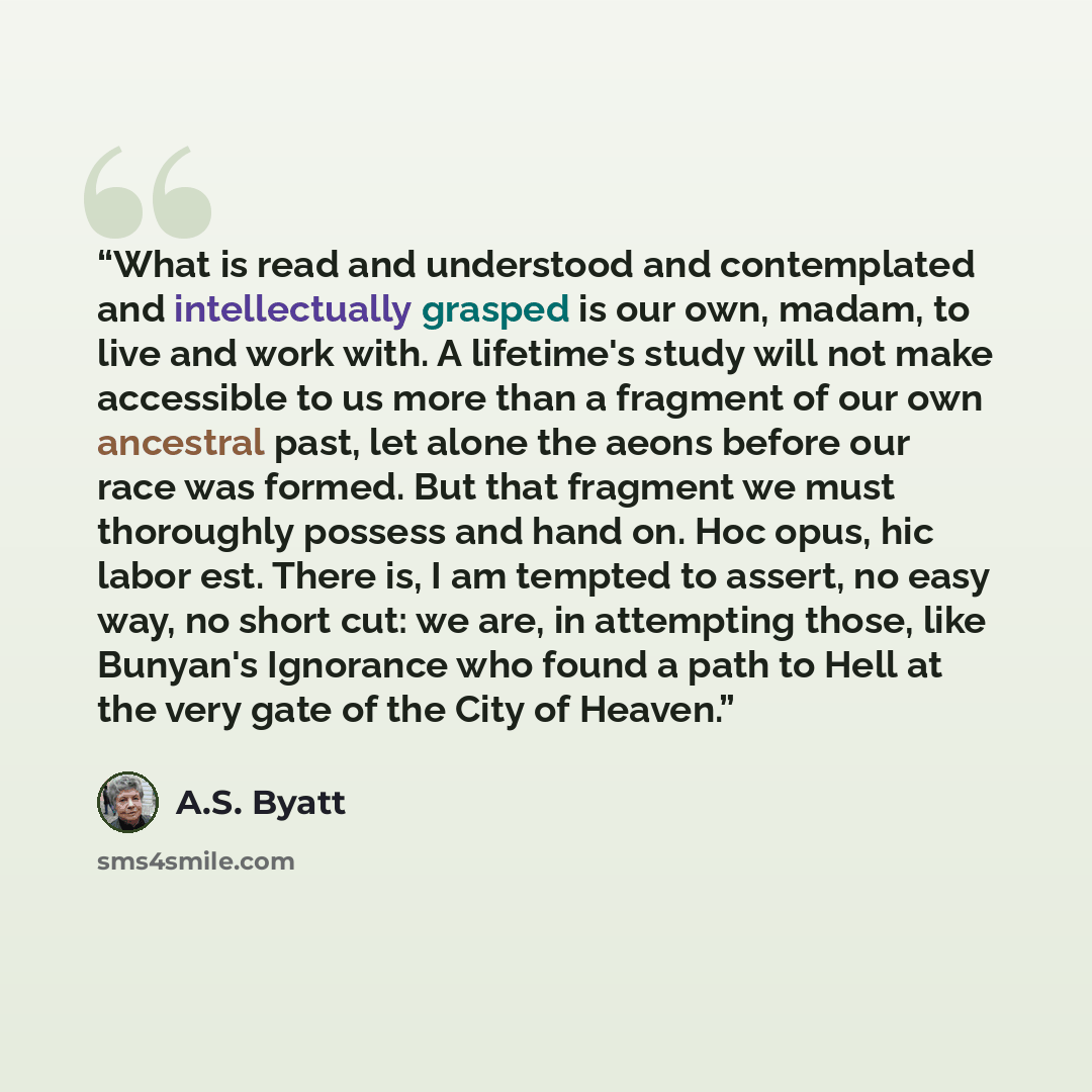 “What is read and understood and contemplated and intellectually grasped is our own, madam, to live and work with. A lifetime's study will not make accessible to us more than a fragment of our own ancestral past, let alone the aeons before our race was formed. But that fragment we must thoroughly…” quote by A.S. Byatt