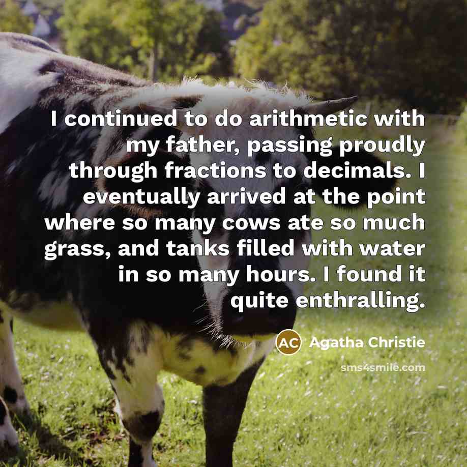 “I continued to do arithmetic with my father, passing proudly through fractions to decimals. I eventually arrived at the point where so many cows ate so much grass, and tanks filled with water in so many hours. I found it quite enthralling.” quote by Agatha Christie
