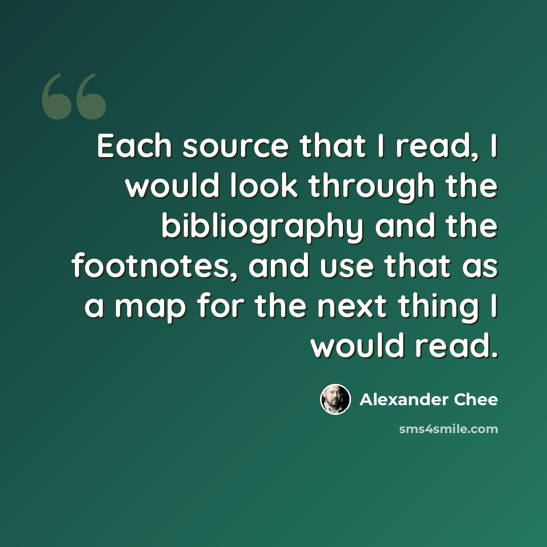 “Each source that I read, I would look through the bibliography and the footnotes, and use that as a map for the next thing I would read.” quote by Alexander Chee