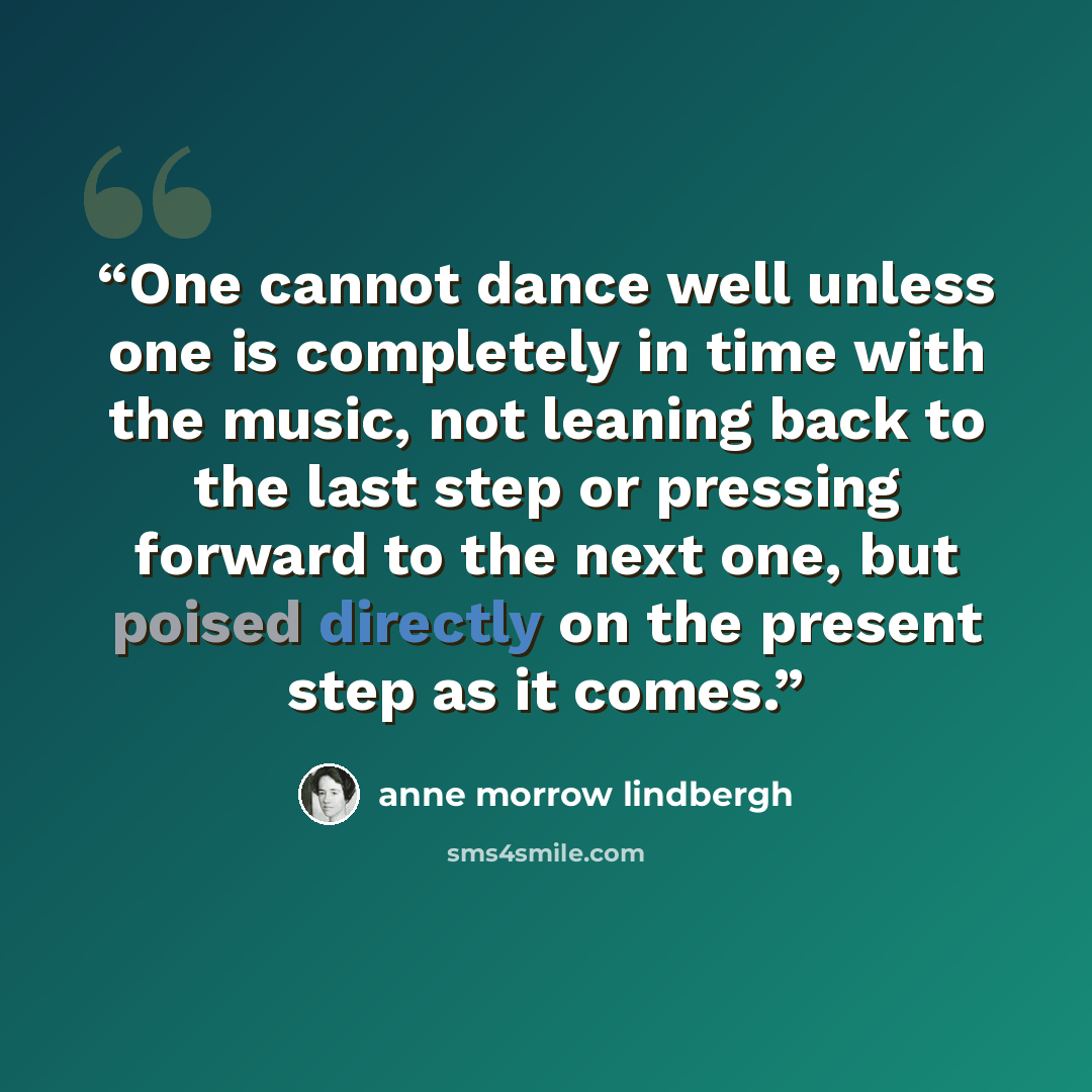 “One cannot dance well unless one is completely in time with the music, not leaning back to the last step or pressing forward to the next one, but poised directly on the present step as it comes.” quote by Anne Morrow Lindbergh