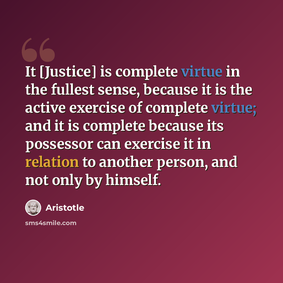 “It [Justice] is complete virtue in the fullest sense, because it is the active exercise of complete virtue; and it is complete because its possessor can exercise it in relation to another person, and not only by himself.” quote by Aristotle