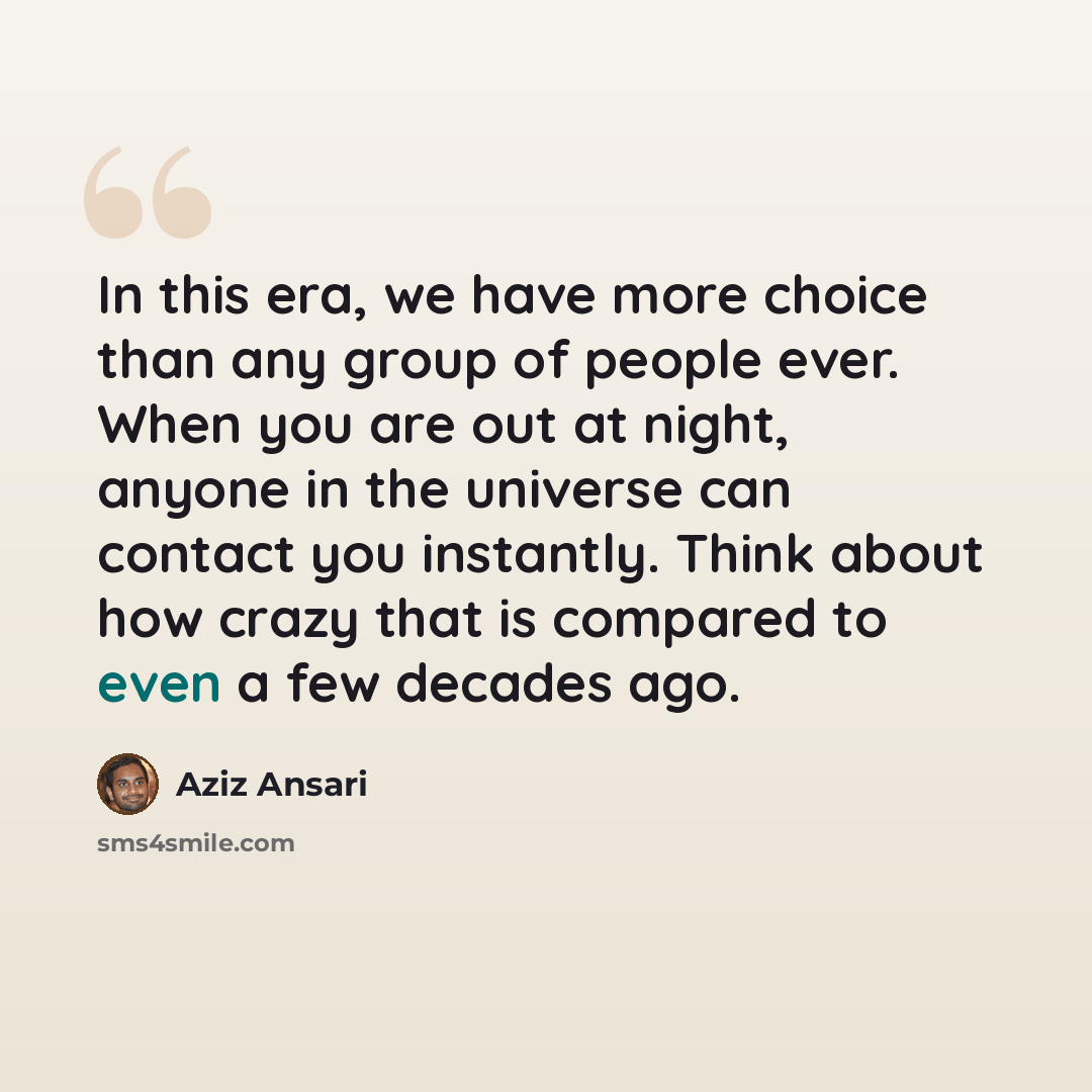 “In this era, we have more choice than any group of people ever. When you are out at night, anyone in the universe can contact you instantly. Think about how crazy that is compared to even a few decades ago.” quote by Aziz Ansari