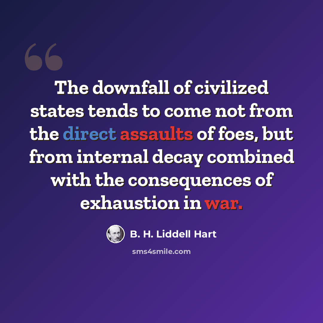 “The downfall of civilized states tends to come not from the direct assaults of foes, but from internal decay combined with the consequences of exhaustion in war.” quote by B. H. Liddell Hart