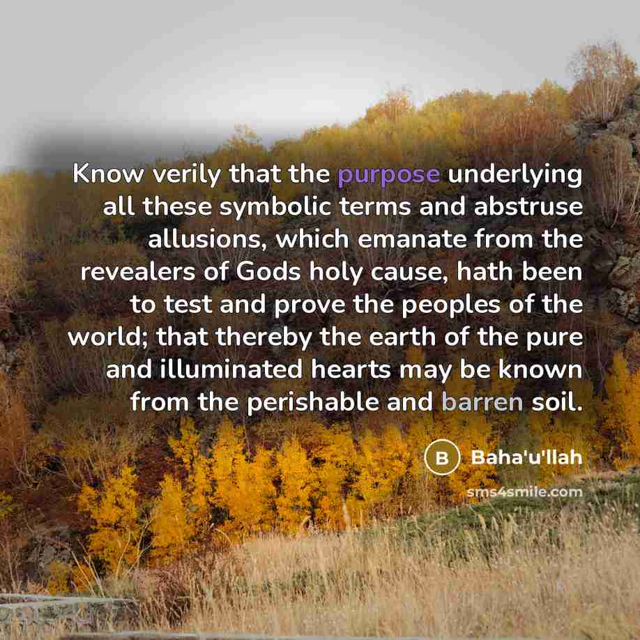 “Know verily that the purpose underlying all these symbolic terms and abstruse allusions, which emanate from the revealers of Gods holy cause, hath been to test and prove the peoples of the world; that thereby the earth of the pure and illuminated hearts may be known from the perishable and barren…” quote by Bahá'u'lláh