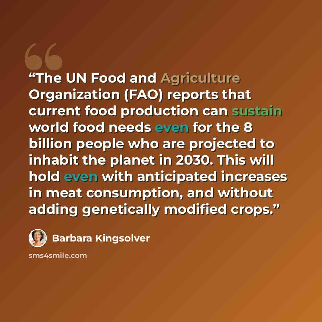 “The UN Food and Agriculture Organization (FAO) reports that current food production can sustain world food needs even for the 8 billion people who are projected to inhabit the planet in 2030. This will hold even with anticipated increases in meat consumption, and without adding genetically…” quote by Barbara Kingsolver
