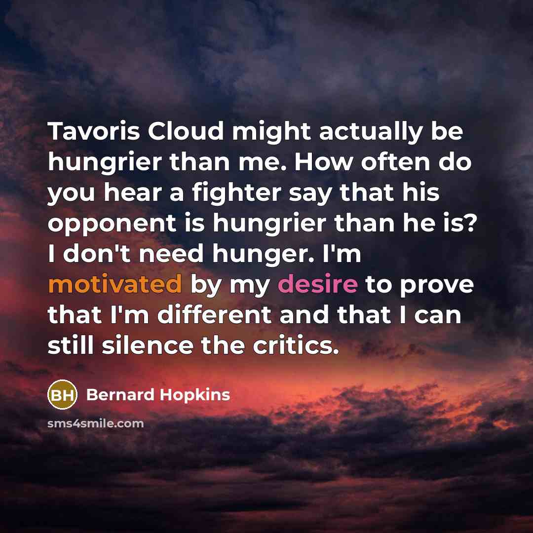 “Tavoris Cloud might actually be hungrier than me. How often do you hear a fighter say that his opponent is hungrier than he is? I don't need hunger. I'm motivated by my desire to prove that I'm different and that I can still silence the critics.” quote by Bernard Hopkins