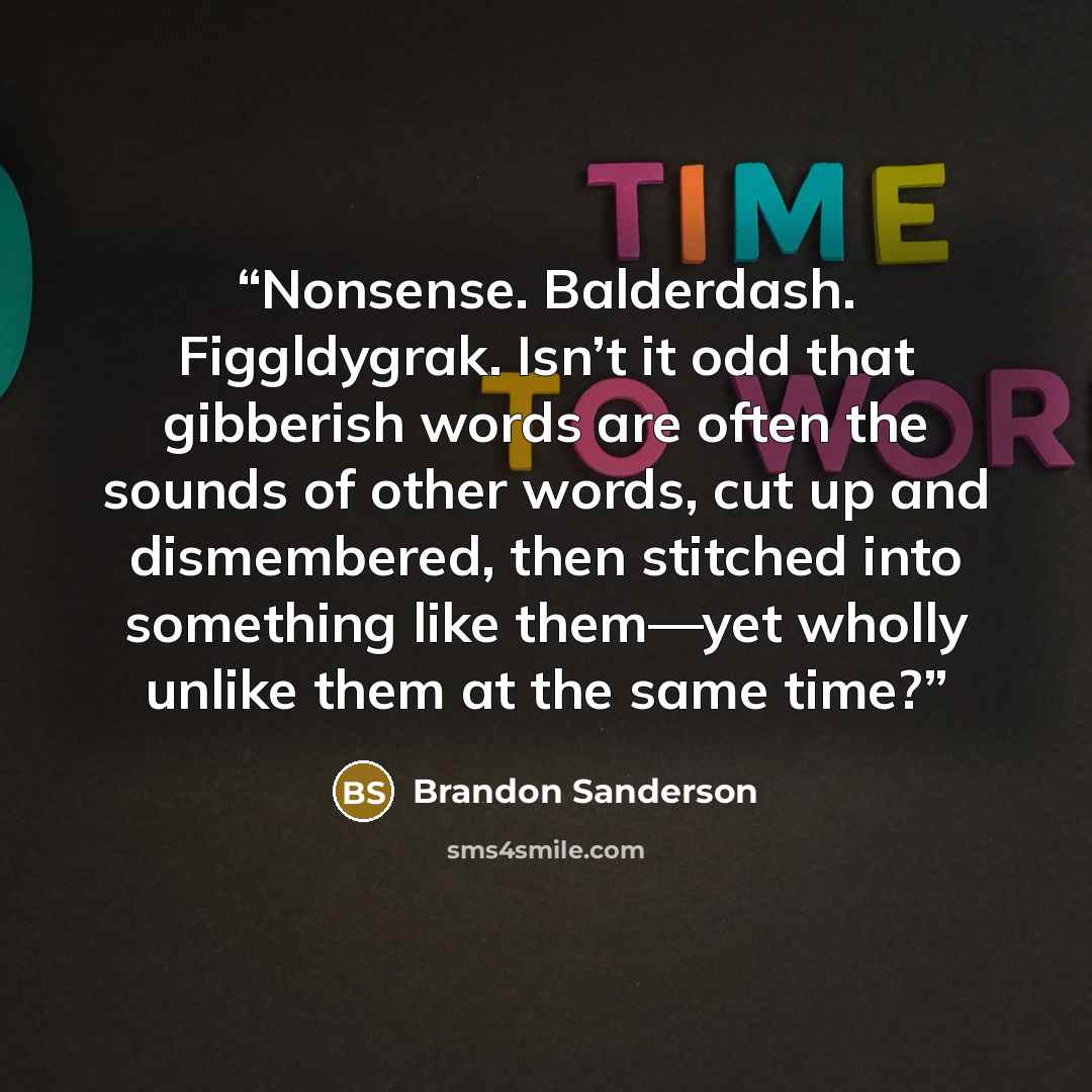 “Nonsense. Balderdash. Figgldygrak. Isn’t it odd that gibberish words are often the sounds of other words, cut up and dismembered, then stitched into something like them—yet wholly unlike them at the same time?” quote by Brandon Sanderson
