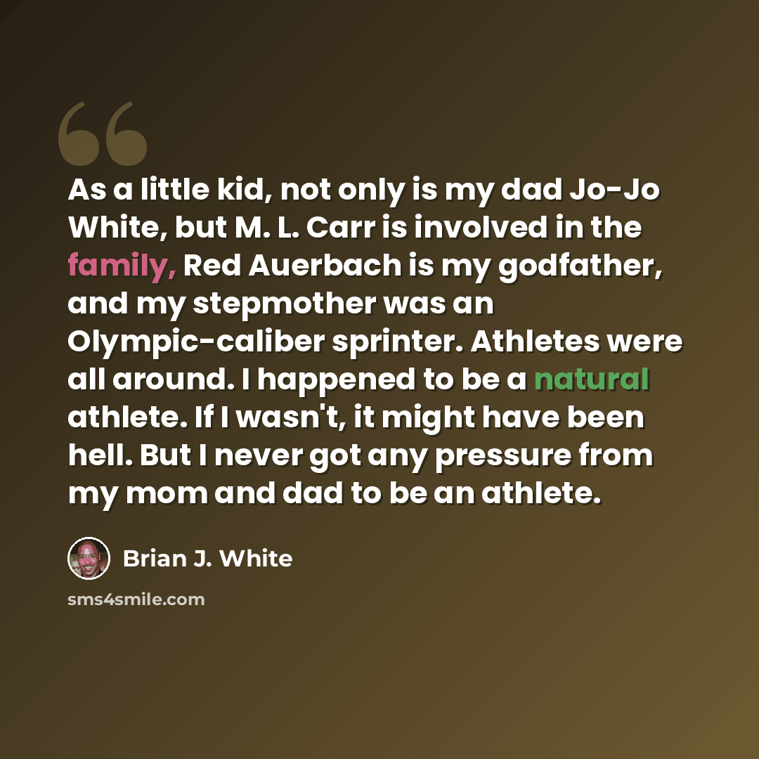“As a little kid, not only is my dad Jo-Jo White, but M. L. Carr is involved in the family, Red Auerbach is my godfather, and my stepmother was an Olympic-caliber sprinter. Athletes were all around. I happened to be a natural athlete. If I wasn't, it might have been hell. But I never got any…” quote by Brian J. White