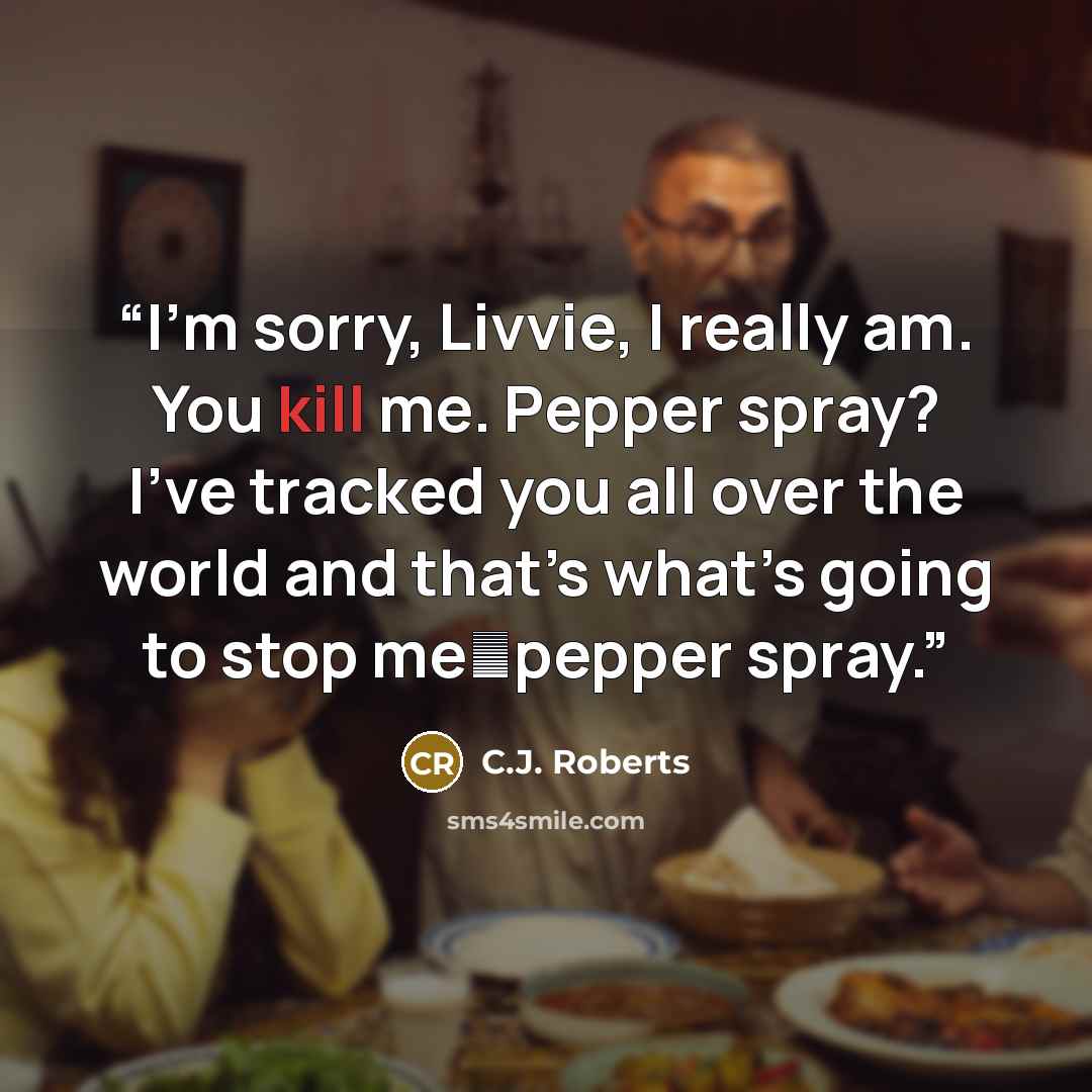 “I’m sorry, Livvie, I really am. You kill me. Pepper spray? I’ve tracked you all over the world and that’s what’s going to stop me―pepper spray.” quote by C.J. Roberts