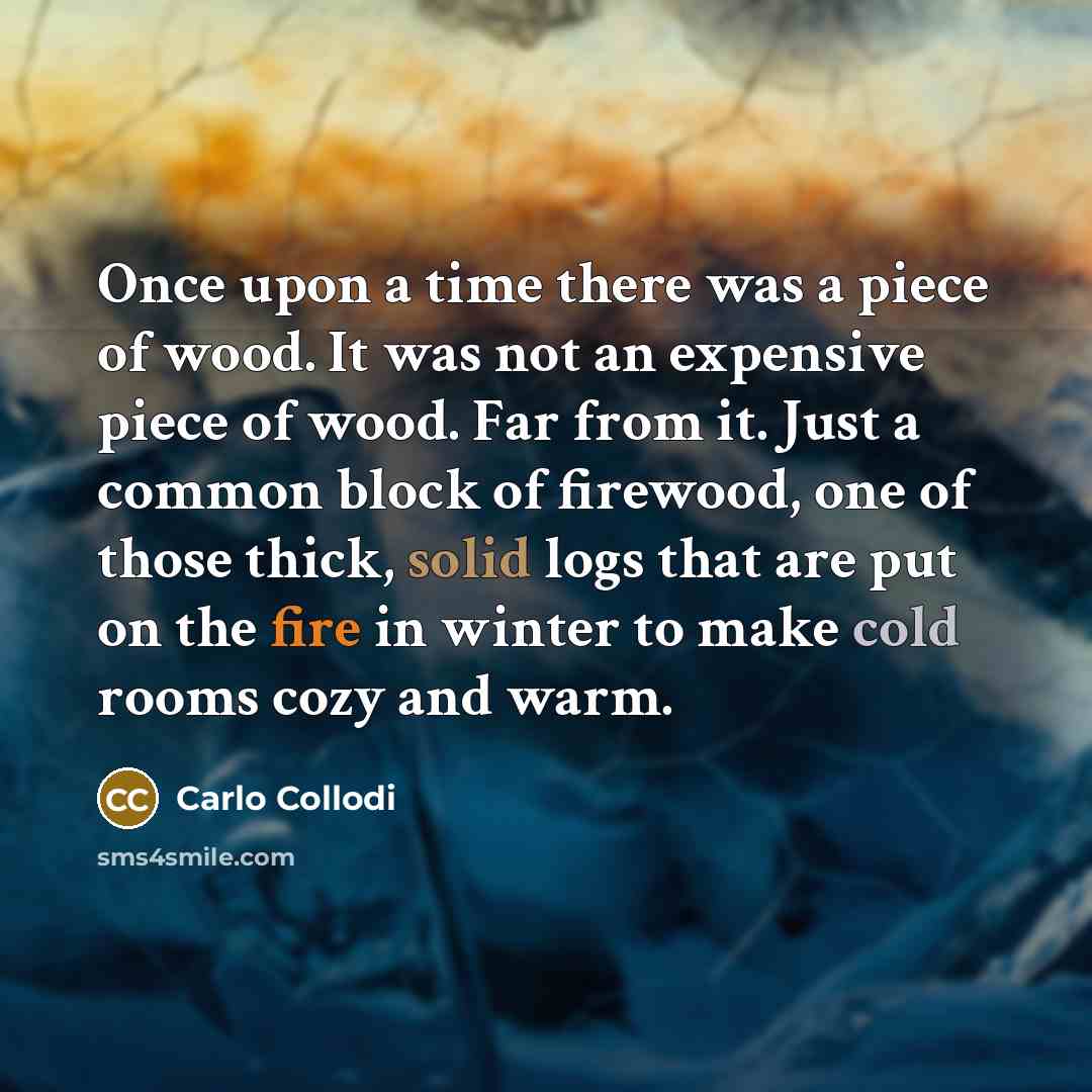 “Once upon a time there was a piece of wood. It was not an expensive piece of wood. Far from it. Just a common block of firewood, one of those thick, solid logs that are put on the fire in winter to make cold rooms cozy and warm.” quote by Carlo Collodi