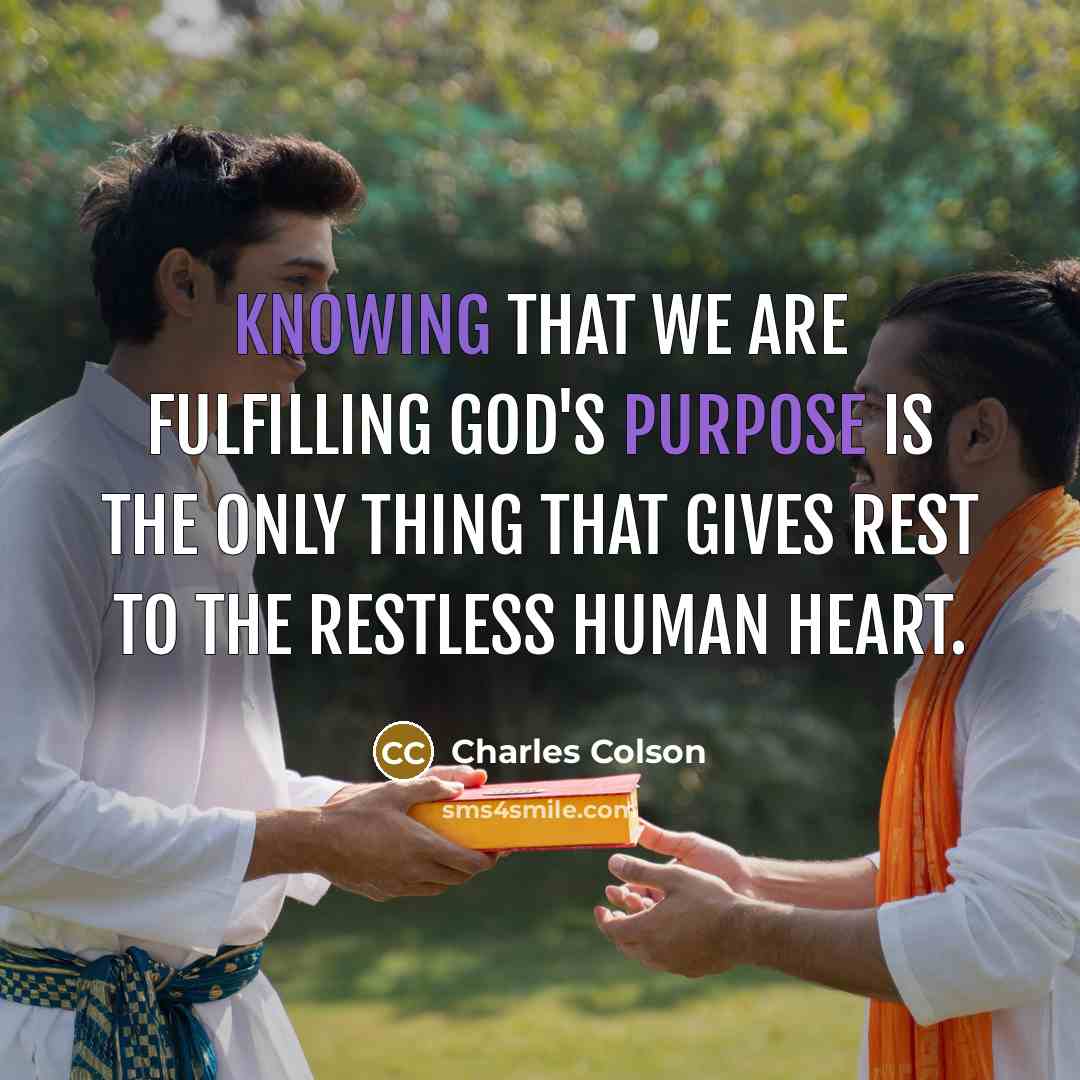 “Knowing that we are fulfilling God's purpose is the only thing that gives rest to the restless human heart.” quote by Charles Colson
