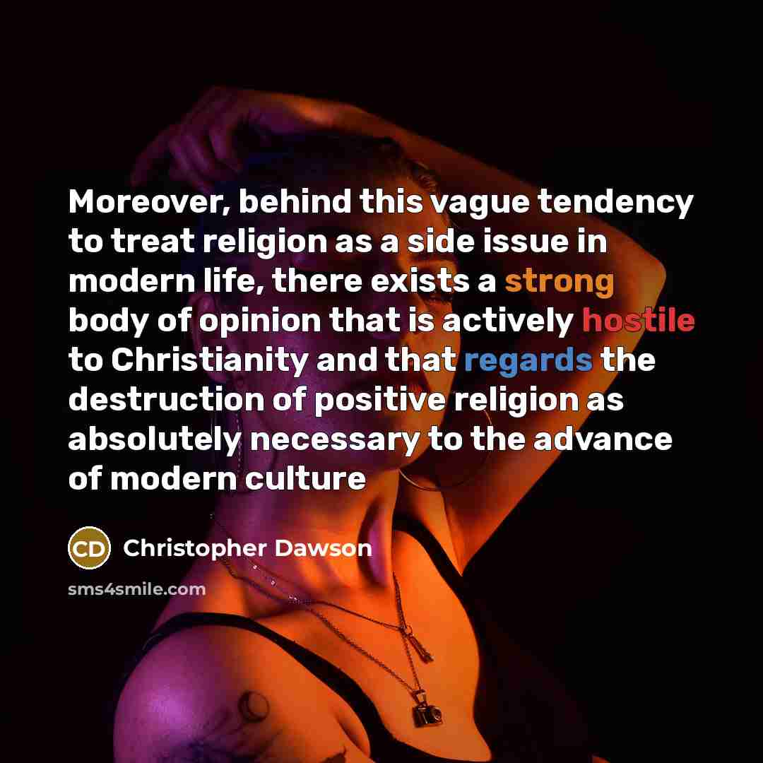 “Moreover, behind this vague tendency to treat religion as a side issue in modern life, there exists a strong body of opinion that is actively hostile to Christianity and that regards the destruction of positive religion as absolutely necessary to the advance of modern culture” quote by Christopher Dawson