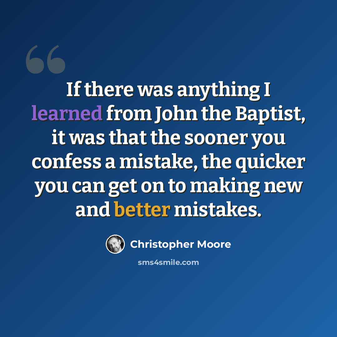 “If there was anything I learned from John the Baptist, it was that the sooner you confess a mistake, the quicker you can get on to making new and better mistakes.” quote by Christopher Moore