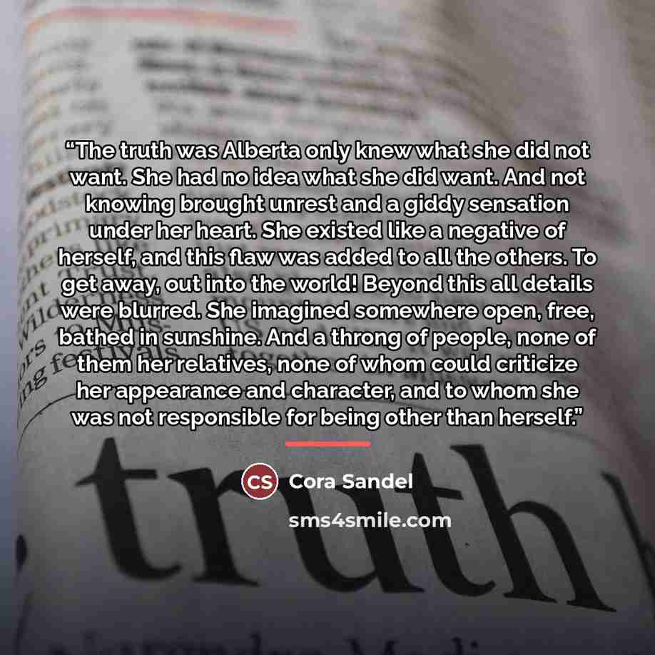 “The truth was Alberta only knew what she did not want. She had no idea what she did want. And not knowing brought unrest and a giddy sensation under her heart. She existed like a negative of herself, and this flaw was added to all the others. To get away, out into the world! Beyond this all…” quote by Cora Sandel