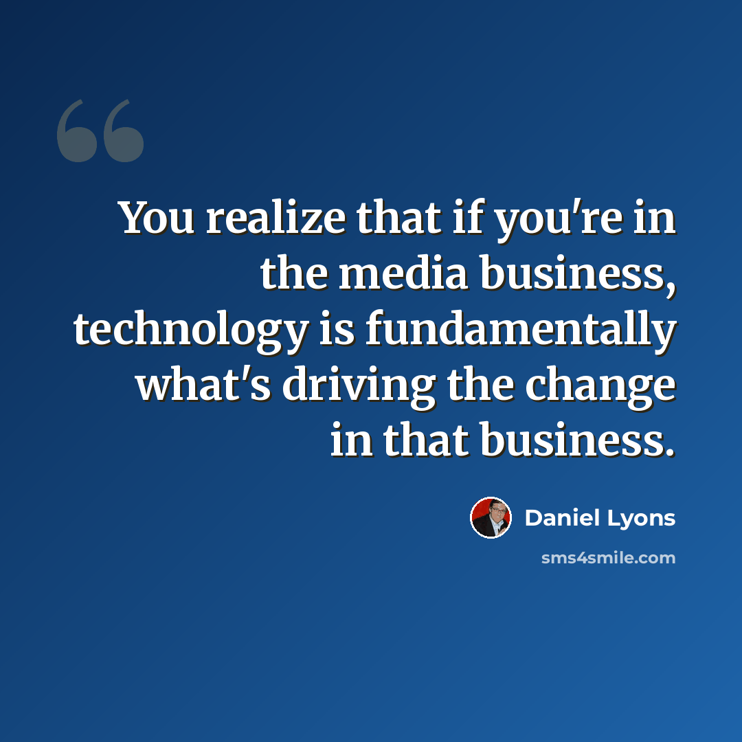 “You realize that if you're in the media business, technology is fundamentally what's driving the change in that business.” quote by Daniel Lyons