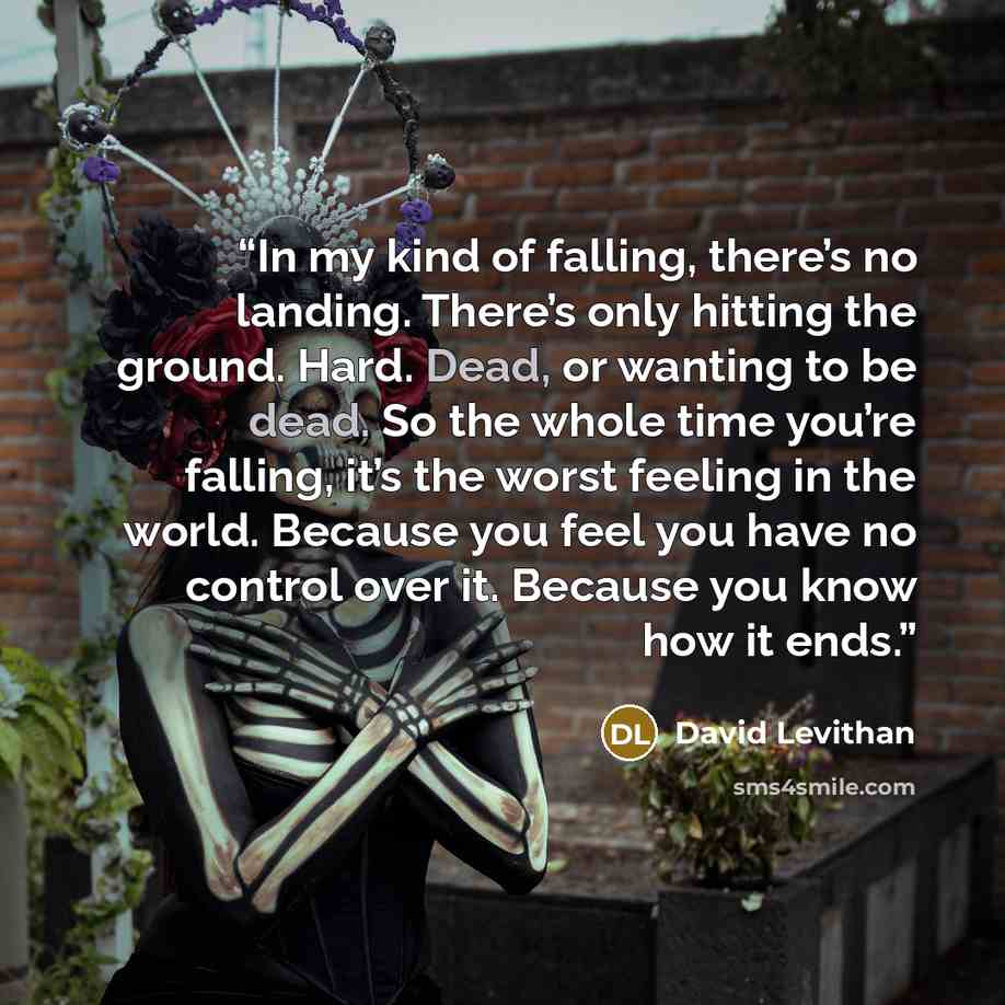 “In my kind of falling, there’s no landing. There’s only hitting the ground. Hard. Dead, or wanting to be dead. So the whole time you’re falling, it’s the worst feeling in the world. Because you feel you have no control over it. Because you know how it ends.” quote by David Levithan
