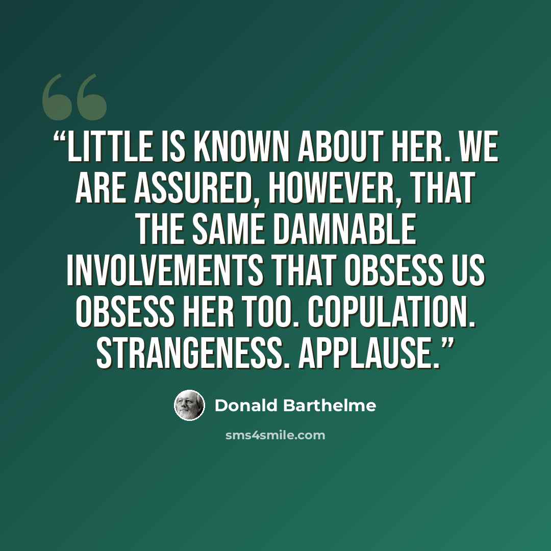 “Little is known about her. We are assured, however, that the same damnable involvements that obsess us obsess her too. Copulation. Strangeness. Applause.” quote by Donald Barthelme