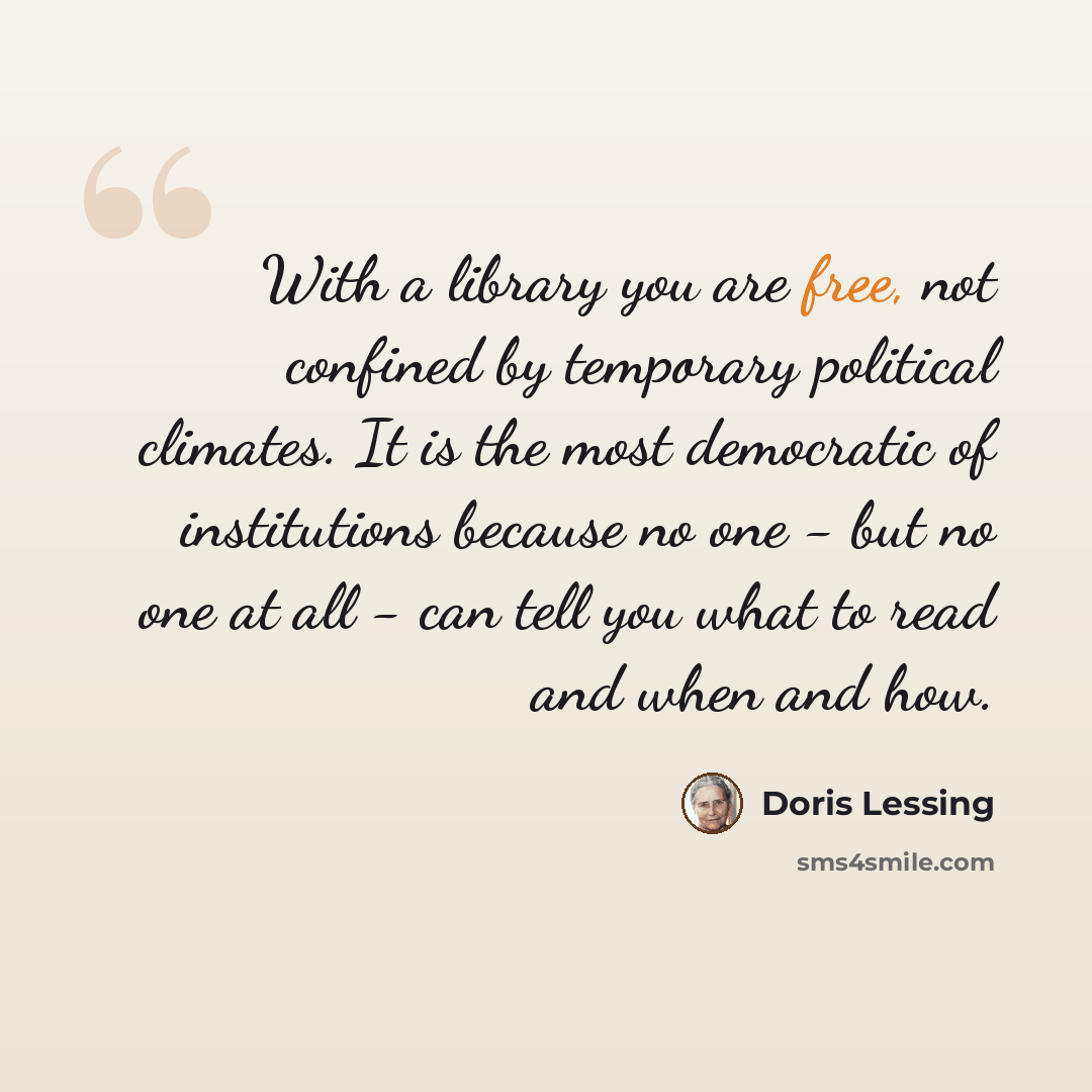 “With a library you are free, not confined by temporary political climates. It is the most democratic of institutions because no one - but no one at all - can tell you what to read and when and how.” quote by Doris Lessing