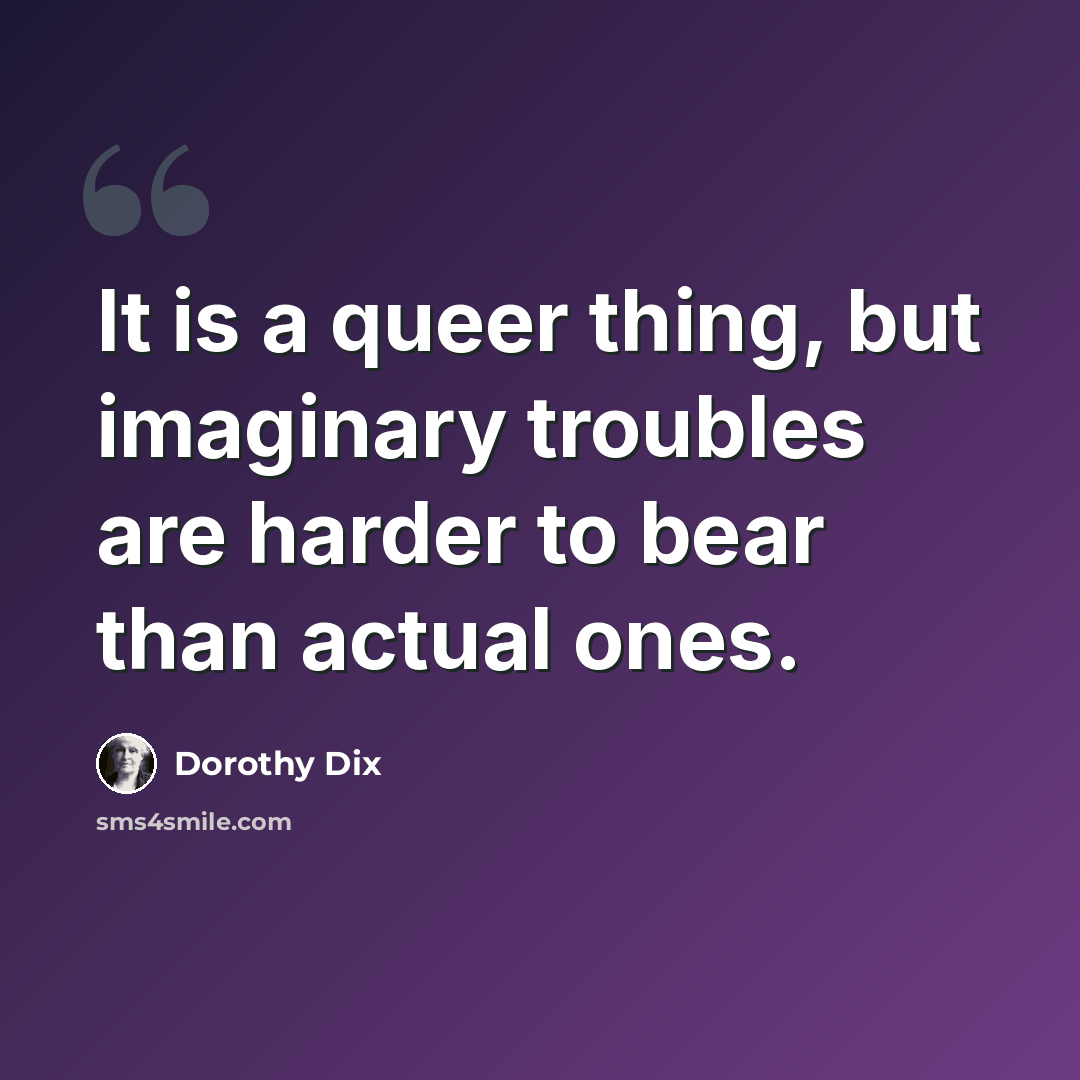 “It is a queer thing, but imaginary troubles are harder to bear than actual ones.” quote by Dorothy Dix