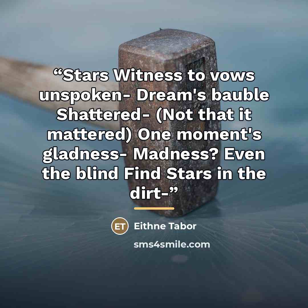 “Stars Witness to vows unspoken- Dream's bauble Shattered- (Not that it mattered) One moment's gladness- Madness? Even the blind Find Stars in the dirt-” quote by Eithne Tabor
