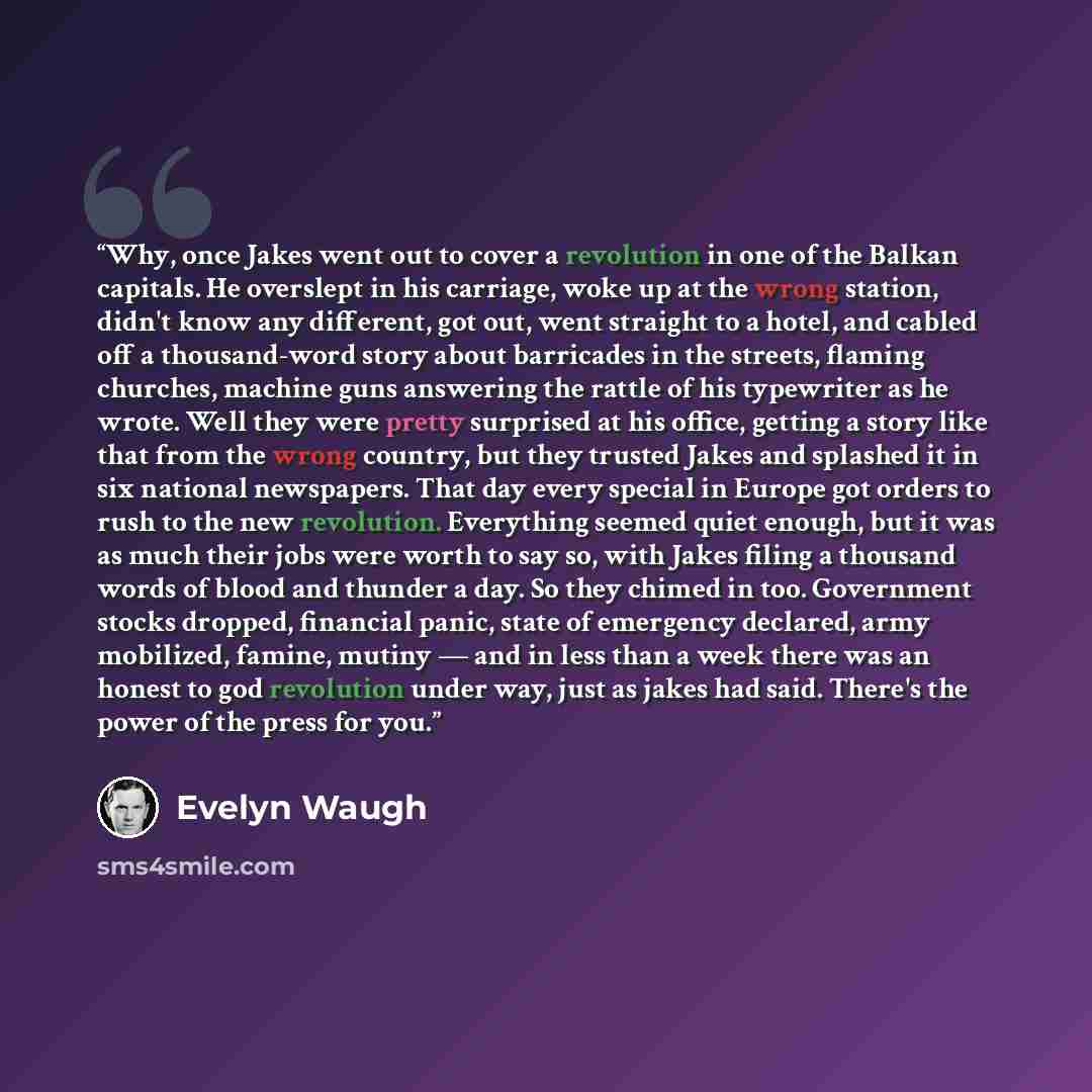 “Why, once Jakes went out to cover a revolution in one of the Balkan capitals. He overslept in his carriage, woke up at the wrong station, didn't know any different, got out, went straight to a hotel, and cabled off a thousand-word story about barricades in the streets, flaming churches, machine…” quote by Evelyn Waugh
