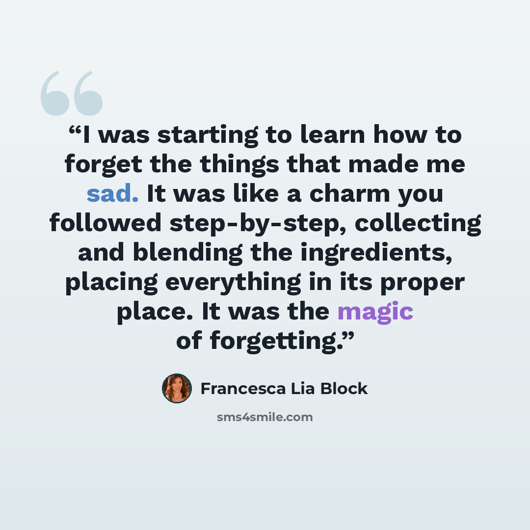 “I was starting to learn how to forget the things that made me sad. It was like a charm you followed step-by-step, collecting and blending the ingredients, placing everything in its proper place. It was the magic of forgetting.” quote by Francesca Lia Block