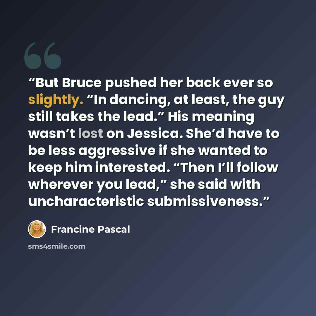 “But Bruce pushed her back ever so slightly. “In dancing, at least, the guy still takes the lead.” His meaning wasn’t lost on Jessica. She’d have to be less aggressive if she wanted to keep him interested. “Then I’ll follow wherever you lead,” she said with uncharacteristic submissiveness.” quote by Francine Pascal