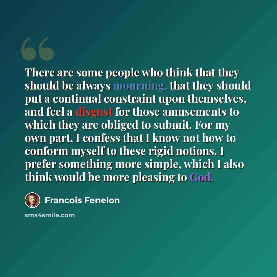 “There are some people who think that they should be always mourning, that they should put a continual constraint upon themselves, and feel a disgust for those amusements to which they are obliged to submit. For my own part, I confess that I know not how to conform myself to these rigid notions. I…” quote by Francois Fenelon