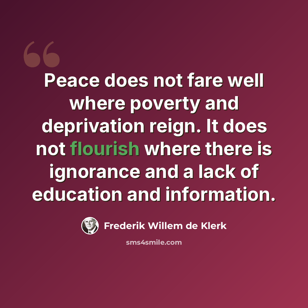 “Peace does not fare well where poverty and deprivation reign. It does not flourish where there is ignorance and a lack of education and information.” quote by Frederik Willem de Klerk