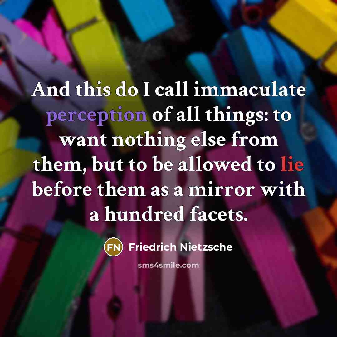 “And this do I call immaculate perception of all things: to want nothing else from them, but to be allowed to lie before them as a mirror with a hundred facets.” quote by Friedrich Nietzsche