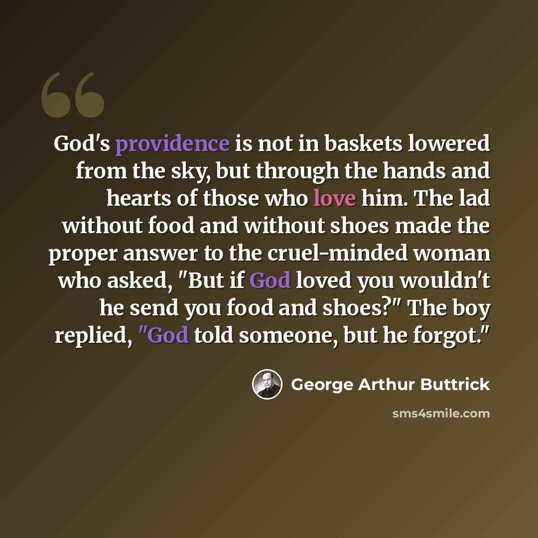 “God's providence is not in baskets lowered from the sky, but through the hands and hearts of those who love him. The lad without food and without shoes made the proper answer to the cruel-minded woman who asked, "But if God loved you wouldn't he send you food and shoes?" The boy replied, "God told…” quote by George Arthur Buttrick