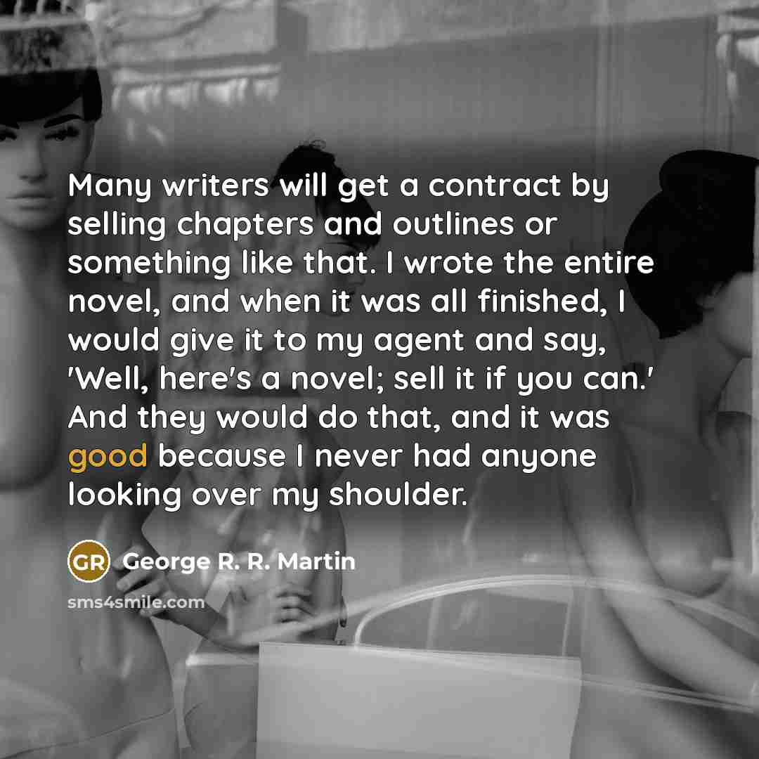 “Many writers will get a contract by selling chapters and outlines or something like that. I wrote the entire novel, and when it was all finished, I would give it to my agent and say, 'Well, here's a novel; sell it if you can.' And they would do that, and it was good because I never had anyone…” quote by George R. R. Martin